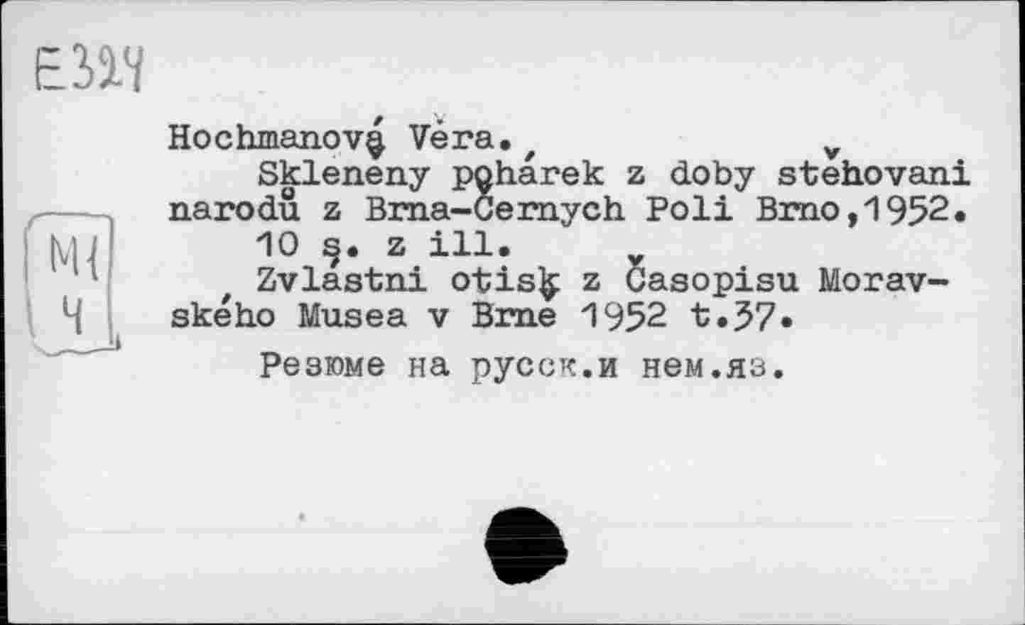 ﻿Е31Ч
Hochmanov^ Vèra.z	v
Skleneny poharek z doby stehovani narodû z Bma-Cernych Poli Brno, 1952.
10 s;, z ill.
Zvlastni otis£ z Casopisu Morav-ského Musea v Brne 1952 t.37.
Резюме на русск.и нем.яз.